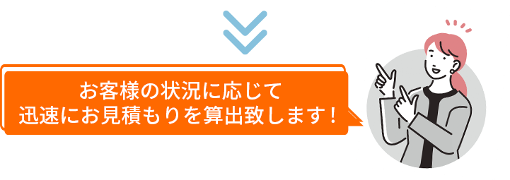 お客様の状況に応じて迅速にお見積もりを算出致します！